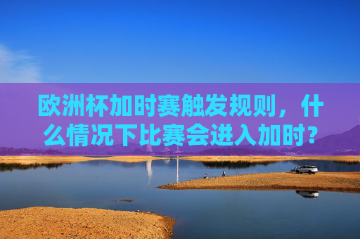 欧洲杯加时赛触发规则,什么情况下比赛会进入加时?欧洲杯加时赛触发规则,什么情况下比赛会进入加时?