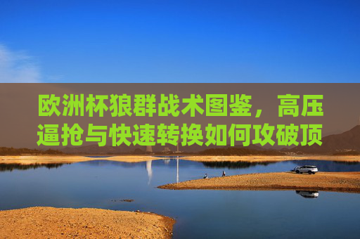 欧洲杯狼群战术图鉴,高压逼抢与快速转换如何攻破顶级防线?欧洲杯狼群战术,高压逼抢与快速转换攻破顶级防线