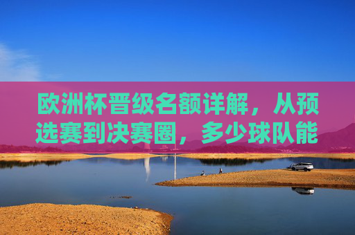 欧洲杯晋级名额详解,从预选赛到决赛圈,多少球队能圆梦欧洲之巅?欧洲杯晋级名额详解,从预选赛到决赛圈,多少球队能圆梦欧洲之巅?