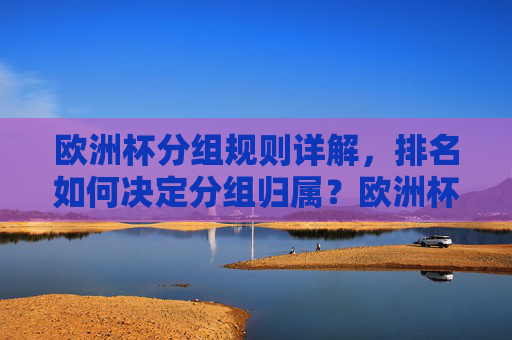欧洲杯分组规则详解,排名如何决定分组归属?欧洲杯分组规则详解,排名如何决定分组归属?
