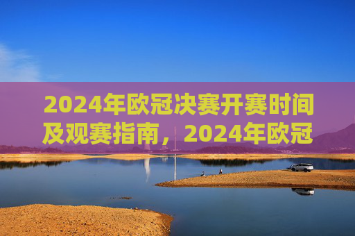 2024年欧冠决赛开赛时间及观赛指南，2024年欧冠决赛开赛时间及观赛指南