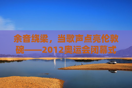 余音绕梁,当歌声点亮伦敦碗——2012奥运会闭幕式的音乐诗篇,余音绕梁,歌声点亮伦敦碗——2012奥运闭幕式音乐诗篇