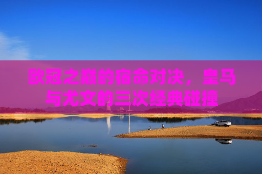 欧冠之巅的宿命对决，皇马与尤文的三次经典碰撞