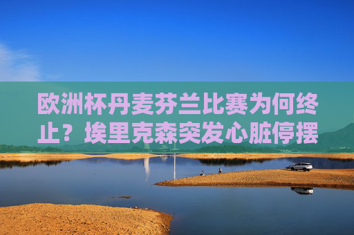 欧洲杯丹麦芬兰比赛为何终止?埃里克森突发心脏停摆的生死时刻,欧洲杯丹麦芬兰比赛因埃里克森心脏停摆终止