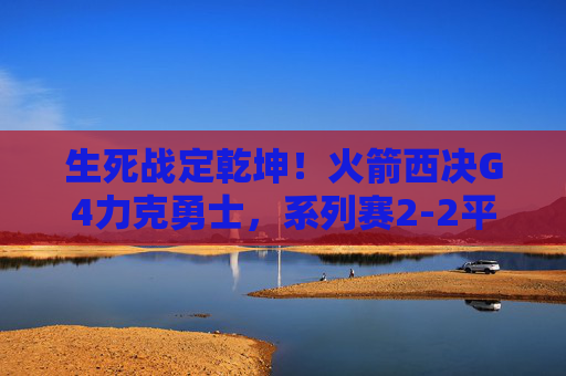 生死战定乾坤！火箭西决G4力克勇士，系列赛2-2平，生死战定乾坤！火箭西决G4力克勇士，系列赛2-2平