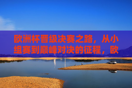 欧洲杯晋级决赛之路,从小组赛到巅峰对决的征程,欧洲杯晋级征程,从小组赛到巅峰对决
