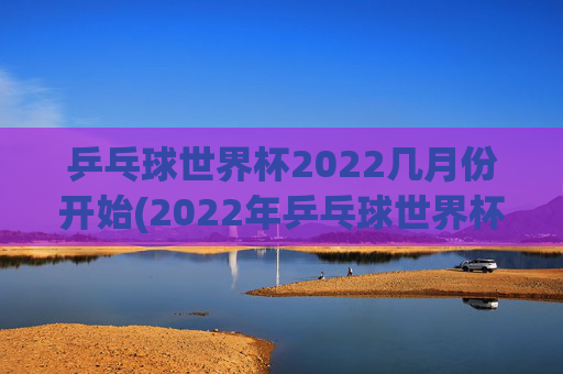乒乓球世界杯2022几月份开始(2022年乒乓球世界杯什么时候举行)