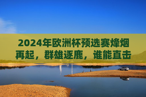 2024年欧洲杯预选赛烽烟再起，群雄逐鹿，谁能直击德国？2024欧洲杯预选赛群雄逐鹿 谁能直击德国？