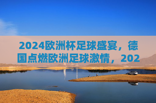 2024欧洲杯足球盛宴，德国点燃欧洲足球激情，2024欧洲杯，德国点燃足球激情