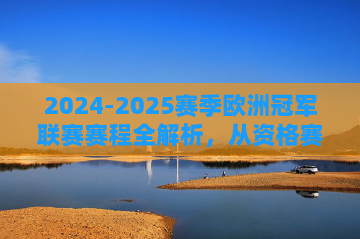 2024-2025赛季欧洲冠军联赛赛程全解析，从资格赛到决赛的关键节点，2024-2025赛季欧冠赛程全解析，从资格赛到决赛的关键节点