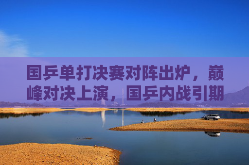 国乒单打决赛对阵出炉，巅峰对决上演，国乒内战引期待，国乒单打决赛对阵出炉，巅峰内战引期待