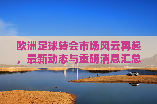 欧洲足球转会市场风云再起，最新动态与重磅消息汇总，欧洲足球转会市场风云再起，最新动态与重磅消息汇总