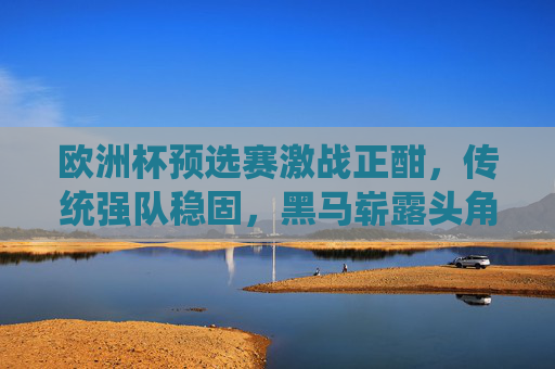 欧洲杯预选赛激战正酣,传统强队稳固,黑马崭露头角,晋级形势扑朔迷离,欧洲杯预选赛激战正酣,强队黑马交织,晋级形势扑朔迷离