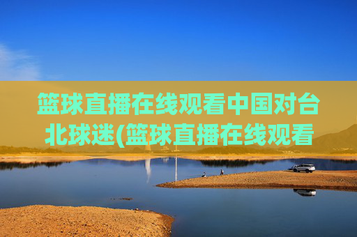 篮球直播在线观看中国对台北球迷(篮球直播在线观看中国对台北球迷的态度)