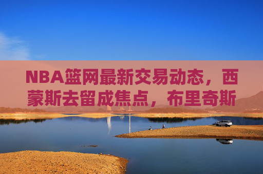 NBA篮网最新交易动态，西蒙斯去留成焦点，布里奇斯或成潜在筹码，多队暗中接洽，NBA篮网西蒙斯去留成交易焦点，布里奇斯潜在筹码引多队接洽