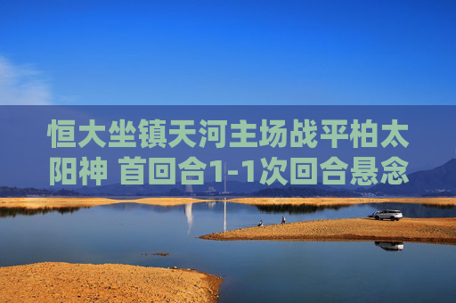 恒大坐镇天河主场战平柏太阳神 首回合1-1次回合悬念再起，恒大主场1-1战平柏太阳神 次回合悬念再起