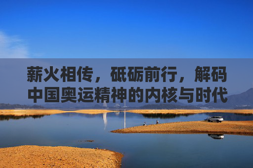 薪火相传,砥砺前行,解码中国奥运精神的内核与时代光芒,薪火解码,中国奥运精神的内核与时代光芒