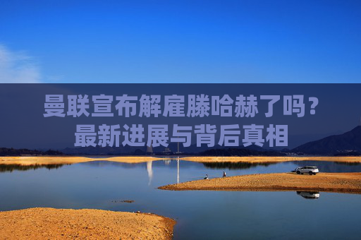 曼联宣布解雇滕哈赫了吗?最新进展与背后真相