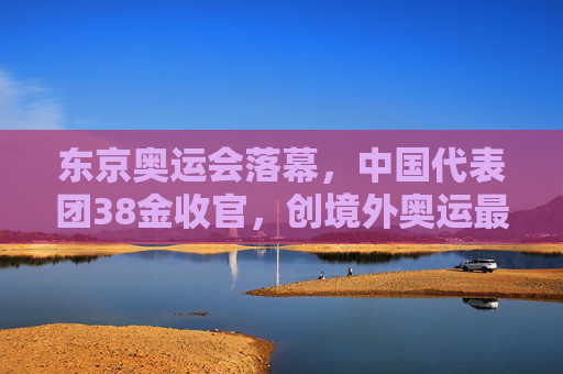 东京奥运会落幕，中国代表团38金收官，创境外奥运最好成绩，东京奥运会中国38金收官创境外奥运最好成绩