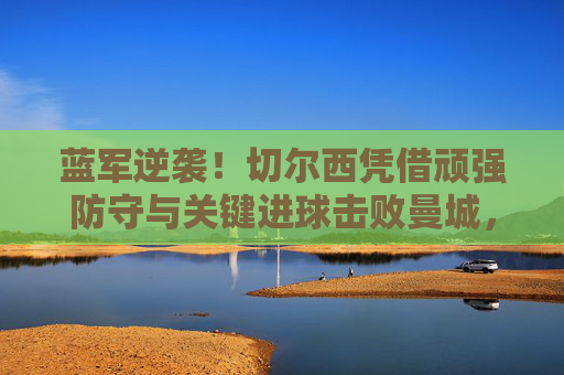 蓝军逆袭!切尔西凭借顽强防守与关键进球击败曼城,锁定冠军,蓝军逆袭击败曼城锁定冠军