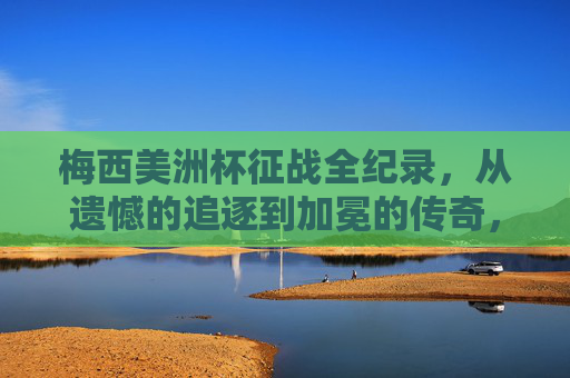 梅西美洲杯征战全纪录，从遗憾的追逐到加冕的传奇，梅西美洲杯全纪录，从遗憾追逐到加冕传奇