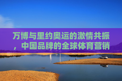 万博与里约奥运的激情共振,中国品牌的全球体育营销答卷,万博与里约奥运共振,中国品牌的全球体育营销答卷