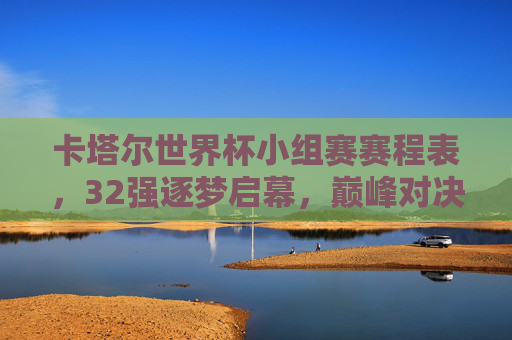 卡塔尔世界杯小组赛赛程表，32强逐梦启幕，巅峰对决先睹为快，卡塔尔世界杯小组赛赛程表，32强逐梦启幕，巅峰对决先睹为快