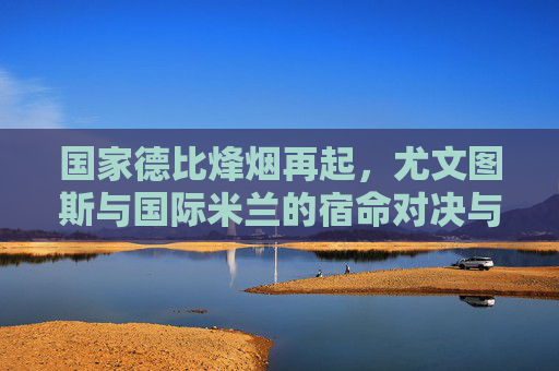 国家德比烽烟再起，尤文图斯与国际米兰的宿命对决与时代竞速，国家德比烽烟再起，尤文图斯与国际米兰的宿命对决与时代竞速