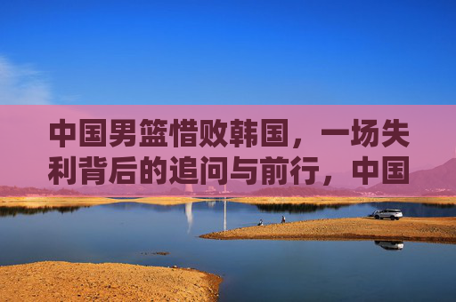 中国男篮惜败韩国,一场失利背后的追问与前行,中国男篮惜败韩国,失利的追问与前路
