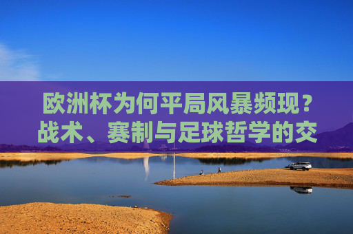 欧洲杯为何平局风暴频现?战术、赛制与足球哲学的交织,欧洲杯平局风暴频现,战术、赛制与足球哲学的交织