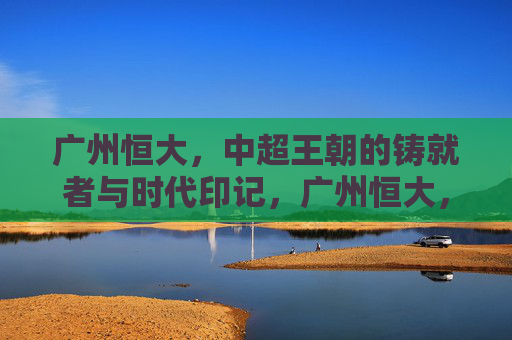广州恒大,中超王朝的铸就者与时代印记,广州恒大,中超王朝的铸就者与时代印记