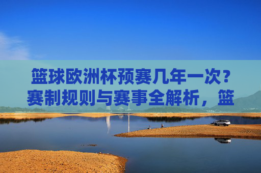 篮球欧洲杯预赛几年一次?赛制规则与赛事全解析,篮球欧洲杯预赛,频率、赛制规则与赛事全解析