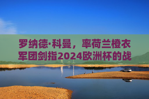 罗纳德·科曼,率荷兰橙衣军团剑指2024欧洲杯的战术革新者,罗纳德·科曼,荷兰战术革新者剑指2024欧洲杯