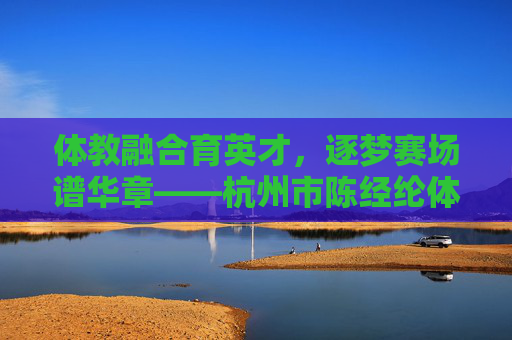 体教融合育英才，逐梦赛场谱华章——杭州市陈经纶体育学校巡礼，体教融合育英才，逐梦赛场谱华章
