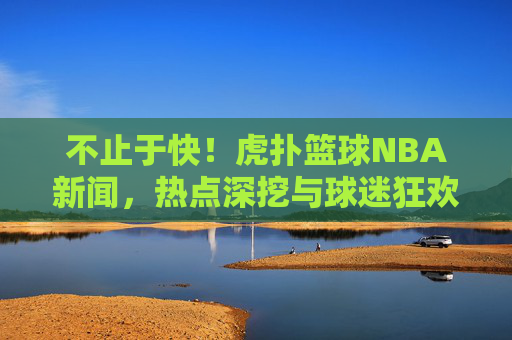 不止于快！虎扑篮球NBA新闻，热点深挖与球迷狂欢的篮球宇宙，不止于快！虎扑篮球NBA，热点深挖与球迷狂欢的篮球宇宙