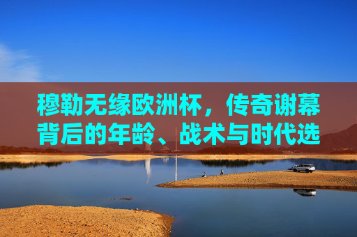 穆勒无缘欧洲杯，传奇谢幕背后的年龄、战术与时代选择，穆勒传奇谢幕，无缘欧洲杯背后的年龄、战术与时代选择