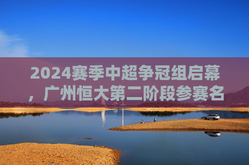 2024赛季中超争冠组启幕,广州恒大第二阶段参赛名单解析与战术展望,2024中超争冠组启幕,广州恒大第二阶段名单解析与战术展望