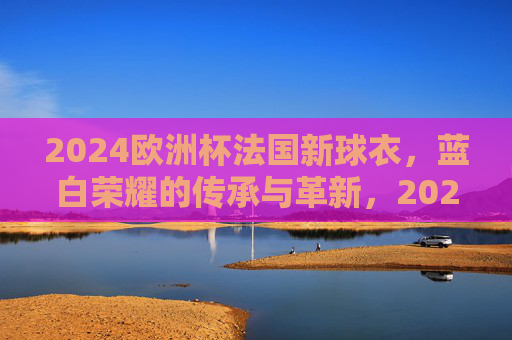 2024欧洲杯法国新球衣,蓝白荣耀的传承与革新,2024欧洲杯法国新球衣,蓝白荣耀传承革新