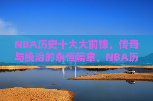 NBA历史十大大前锋，传奇与统治的永恒篇章，NBA历史十大大前锋，传奇与统治的永恒篇章