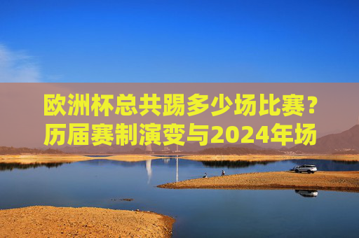 欧洲杯总共踢多少场比赛?历届赛制演变与2024年场数解析,欧洲杯赛制演变与场数全解析,历届至2024年