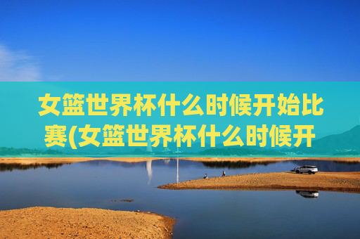 女篮世界杯什么时候开始比赛(女篮世界杯什么时候开始比赛)