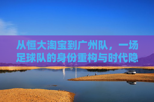 从恒大淘宝到广州队，一场足球队的身份重构与时代隐喻，从恒大淘宝到广州队，身份重构中的时代隐喻