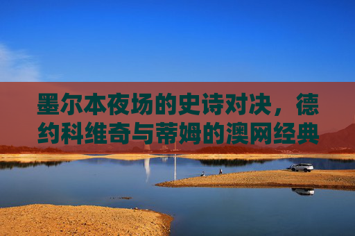 墨尔本夜场的史诗对决，德约科维奇与蒂姆的澳网经典之战，德约科维奇与蒂姆的墨尔本夜场澳网史诗对决