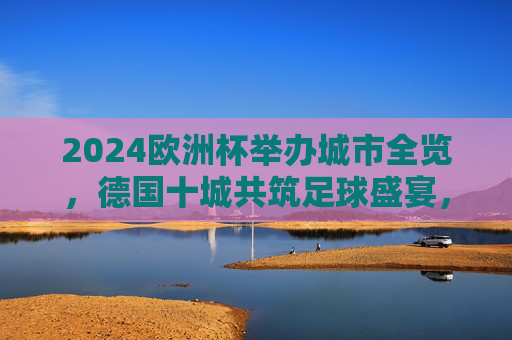 2024欧洲杯举办城市全览，德国十城共筑足球盛宴，2024欧洲杯德国十城共筑足球盛宴全览