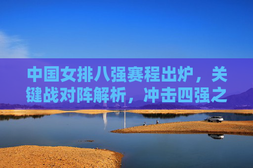 中国女排八强赛程出炉,关键战对阵解析,冲击四强之路看点十足,中国女排八强赛程出炉,关键战解析与冲击四强看点