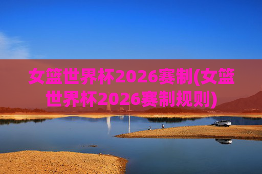 女篮世界杯2026赛制(女篮世界杯2026赛制规则)