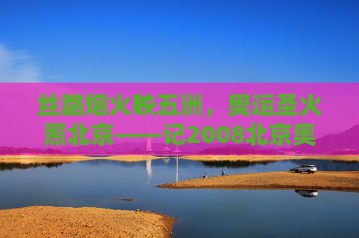 丝路烟火映五洲,奥运圣火照北京——记2008北京奥运会开幕式,丝路烟火映五洲 奥运圣火照北京