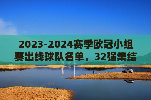 2023-2024赛季欧冠小组赛出线球队名单，32强集结，淘汰赛战火将燃，2023-2024赛季欧冠32强出炉，淘汰赛战火将燃