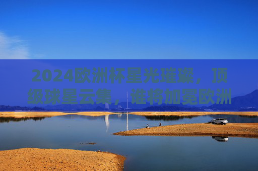 2024欧洲杯星光璀璨，顶级球星云集，谁将加冕欧洲之巅？2024欧洲杯星光璀璨，谁将加冕欧洲之巅？
