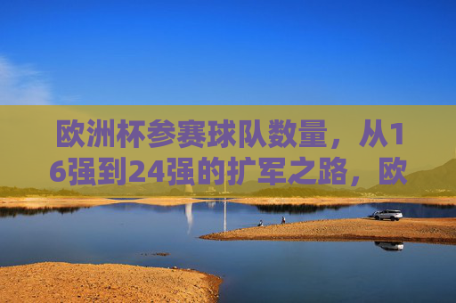 欧洲杯参赛球队数量，从16强到24强的扩军之路，欧洲杯扩军之路，从16强到24强